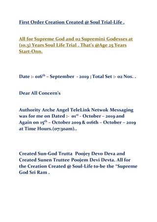 First Order Creation Created @ Soul Trial-Life .
All for Supreme God and 02 Supremini Godesses at
(10.3) Years Soul Life Trial . That’s @Age 25 Years
Start-Onn.
Date :- 016th
– September - 2019 ; Total Set :- 02 Nos. .
Dear All Concern’s
Authority Arche Angel TeleLink Netwok Messaging
was for me on Dated :- 01st
- October – 2019 and
Again on 15th
– October 2019 & 016th – October – 2019
at Time Hours.(07:30am)..
Created Sun-God Trutta Poojey Devo Deva and
Created Sunen Truttee Poojem Devi Devta. All for
the Creation Created @ Soul-Life to-be the *Supreme
God Sri Ram .
 