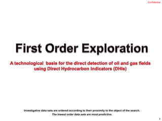 First Order Exploration A technological  basis for the direct detection of oil and gas fields using Direct Hydrocarbon Indicators (DHIs) Investigative data sets are ordered according to their proximity to the object of the search.  The lowest order data sets are most predictive. Confidential  1 