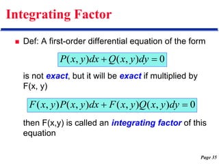 Page 35
Integrating Factor
 Def: A first-order differential equation of the form
is not exact, but it will be exact if multiplied by
F(x, y)
then F(x,y) is called an integrating factor of this
equation
0
)
,
(
)
,
( 
 dy
y
x
Q
dx
y
x
P
0
)
,
(
)
,
(
)
,
(
)
,
( 
 dy
y
x
Q
y
x
F
dx
y
x
P
y
x
F
 
