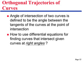 Page 52
Orthogonal Trajectories of
Curves
 Angle of intersection of two curves is
defined to be the angle between the
tangents of the curves at the point of
intersection
 How to use differential equations for
finding curves that intersect given
curves at right angles ?
 