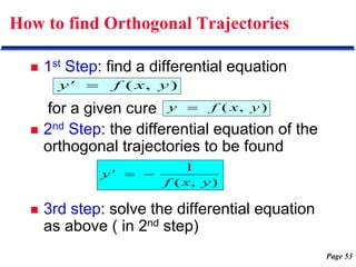 Page 53
How to find Orthogonal Trajectories
 1st Step: find a differential equation
for a given cure
 2nd Step: the differential equation of the
orthogonal trajectories to be found
 3rd step: solve the differential equation
as above ( in 2nd step)
)
,
( y
x
f
y 
)
,
( y
x
f
y' 
)
,
(
1
y
x
f
y' 

 