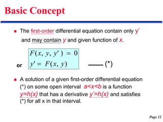 Page 12
Basic Concept
 The first-order differential equation contain only y’
and may contain y and given function of x.
 A solution of a given first-order differential equation
(*) on some open interval a<x<b is a function
y=h(x) that has a derivative y’=h(x) and satisfies
(*) for all x in that interval.
)
,
(
'
0
)
'
,
,
(
y
x
F
y
y
y
x
F


or (*)
 