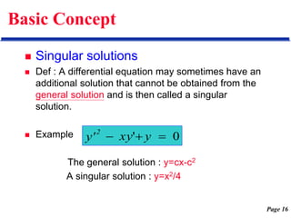 Page 16
Basic Concept
 Singular solutions
 Def : A differential equation may sometimes have an
additional solution that cannot be obtained from the
general solution and is then called a singular
solution.
 Example
The general solution : y=cx-c2
A singular solution : y=x2/4
0
' 

 y
xy
y'
2
 