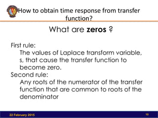 How to obtain time response from transfer
function?
22 February 2015 10
First rule:
The values of Laplace transform variable,
s, that cause the transfer function to
become zero.
Second rule:
Any roots of the numerator of the transfer
function that are common to roots of the
denominator
What are zeros ?
 