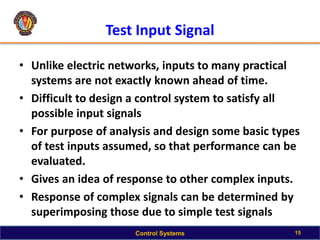 Test Input Signal
• Unlike electric networks, inputs to many practical
systems are not exactly known ahead of time.
• Difficult to design a control system to satisfy all
possible input signals
• For purpose of analysis and design some basic types
of test inputs assumed, so that performance can be
evaluated.
• Gives an idea of response to other complex inputs.
• Response of complex signals can be determined by
superimposing those due to simple test signals
15
Control Systems
 
