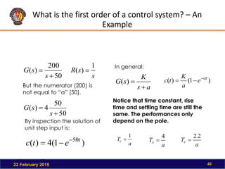 What is the first order of a control system? – An
Example
22 February 2015 40
50
200
)
(


s
s
G
)
1
(
4
)
( 50t
e
t
c 


By inspection the solution of
unit step input is:
s
s
R
1
)
( 
But the numerator (200) is
not equal to “a” (50).
50
50
4
)
(


s
s
G
In general:
a
s
K
s
G


)
( )
1
(
)
( at
e
a
K
t
c 


Notice that time constant, rise
time and settling time are still the
same. The performances only
depend on the pole.
a
Ts
4

a
Tr
2
.
2

a
Tc
1

 