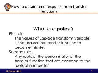 How to obtain time response from transfer
function?
22 February 2015 8
First rule:
The values of Laplace transform variable,
s, that cause the transfer function to
become infinite.
Second rule:
Any roots of the denominator of the
transfer function that are common to the
roots of numerator
What are poles ?
 