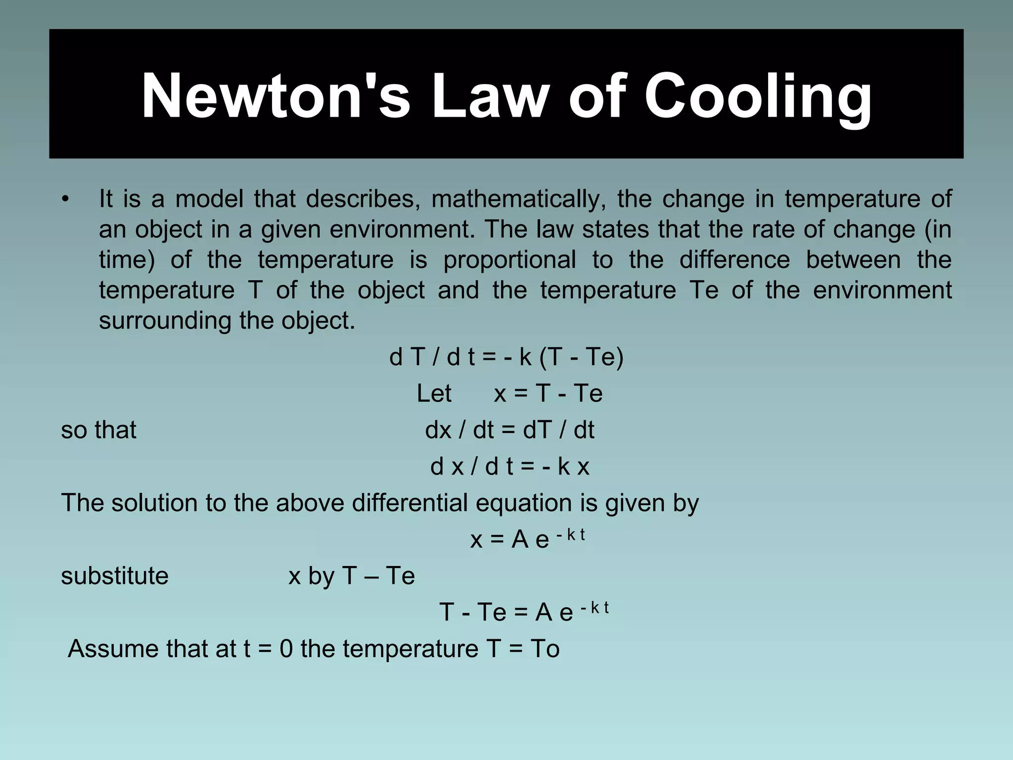 Newton's Law of Cooling
• It is a model that describes, mathematically, the change in temperature of
an object in a given environment. The law states that the rate of change (in
time) of the temperature is proportional to the difference between the
temperature T of the object and the temperature Te of the environment
surrounding the object.
d T / d t = - k (T - Te)
Let x = T - Te
so that dx / dt = dT / dt
d x / d t = - k x
The solution to the above differential equation is given by
x = A e - k t
substitute x by T – Te
T - Te = A e - k t
Assume that at t = 0 the temperature T = To
 
