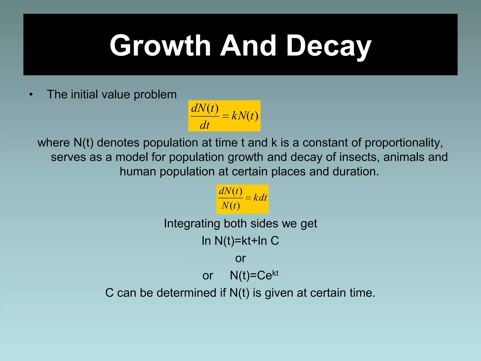 Growth And Decay
• The initial value problem
where N(t) denotes population at time t and k is a constant of proportionality,
serves as a model for population growth and decay of insects, animals and
human population at certain places and duration.
Integrating both sides we get
ln N(t)=kt+ln C
or
or N(t)=Cekt
C can be determined if N(t) is given at certain time.
)(
)(
tkN
dt
tdN
kdt
tN
tdN
)(
)(
 