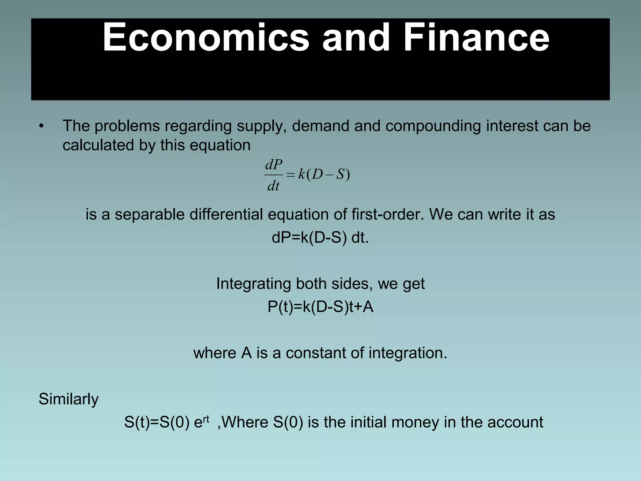 Economics and Finance
• The problems regarding supply, demand and compounding interest can be
calculated by this equation
is a separable differential equation of first-order. We can write it as
dP=k(D-S) dt.
Integrating both sides, we get
P(t)=k(D-S)t+A
where A is a constant of integration.
Similarly
S(t)=S(0) ert ,Where S(0) is the initial money in the account
)( SDk
dt
dP
 