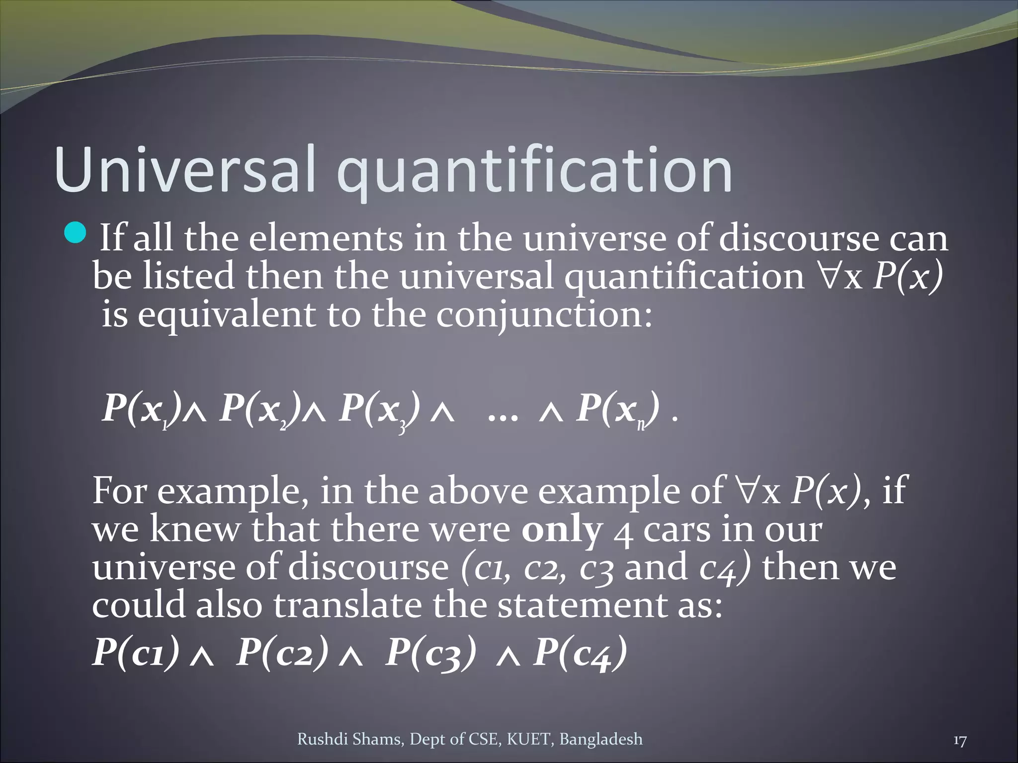 Rushdi Shams, Dept of CSE, KUET, Bangladesh 17
Universal quantification
If all the elements in the universe of discourse can
be listed then the universal quantification ∀x P(x)
is equivalent to the conjunction:
P(x1)∧ P(x2)∧ P(x3) ∧   ...  ∧ P(xn) .
For example, in the above example of ∀x P(x), if
we knew that there were only 4 cars in our
universe of discourse (c1, c2, c3 and c4) then we
could also translate the statement as:
P(c1) ∧  P(c2) ∧  P(c3)  ∧ P(c4)
 