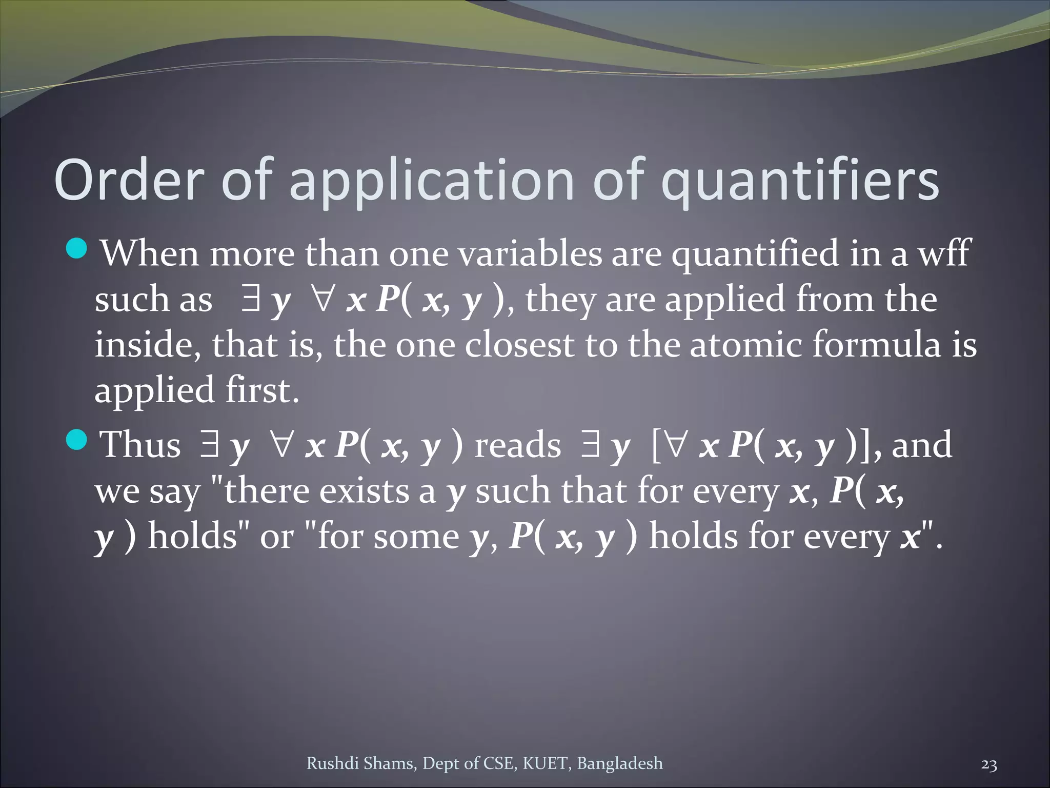 Order of application of quantifiers
When more than one variables are quantified in a wff
such as   ∃ y  ∀ x P( x, y ), they are applied from the
inside, that is, the one closest to the atomic formula is
applied first.
Thus  ∃ y  ∀ x P( x, y ) reads ∃ y  [∀ x P( x, y )], and
we say "there exists a y such that for every x, P( x, 
y ) holds" or "for some y, P( x, y ) holds for every x".
Rushdi Shams, Dept of CSE, KUET, Bangladesh 23
 