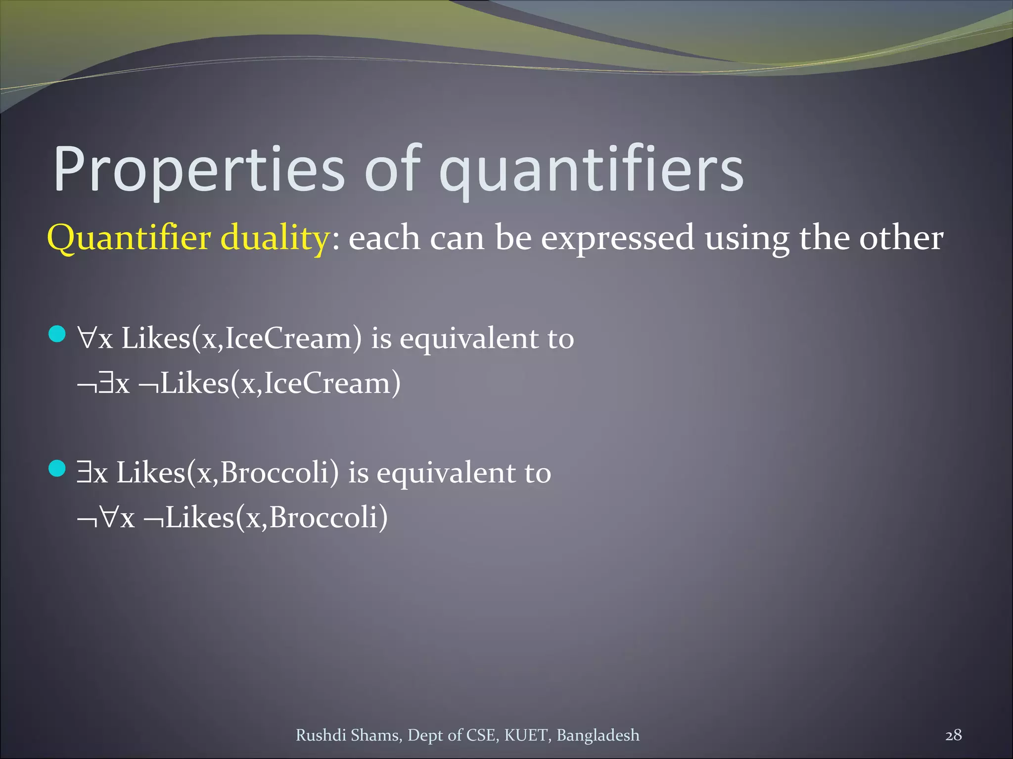 Rushdi Shams, Dept of CSE, KUET, Bangladesh 28
Properties of quantifiers
Quantifier duality: each can be expressed using the other
∀x Likes(x,IceCream) is equivalent to
¬∃x ¬Likes(x,IceCream)
∃x Likes(x,Broccoli) is equivalent to
¬∀x ¬Likes(x,Broccoli)
 