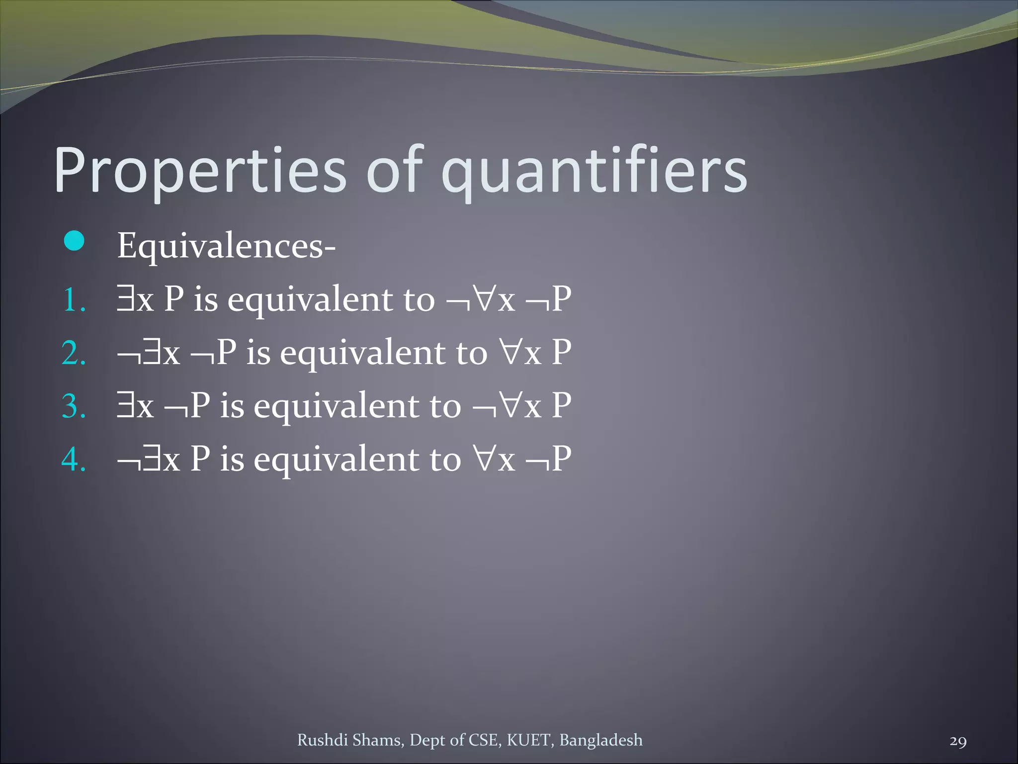 Rushdi Shams, Dept of CSE, KUET, Bangladesh 29
Properties of quantifiers
 Equivalences-
1. ∃x P is equivalent to ¬∀x ¬P
2. ¬∃x ¬P is equivalent to ∀x P
3. ∃x ¬P is equivalent to ¬∀x P
4. ¬∃x P is equivalent to ∀x ¬P
 