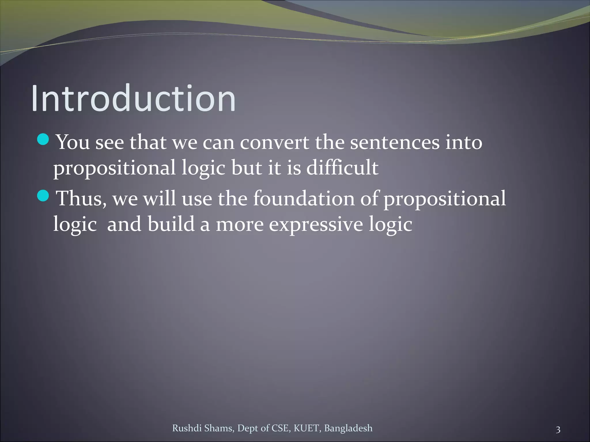 Rushdi Shams, Dept of CSE, KUET, Bangladesh 3
Introduction
You see that we can convert the sentences into
propositional logic but it is difficult
Thus, we will use the foundation of propositional
logic and build a more expressive logic
 