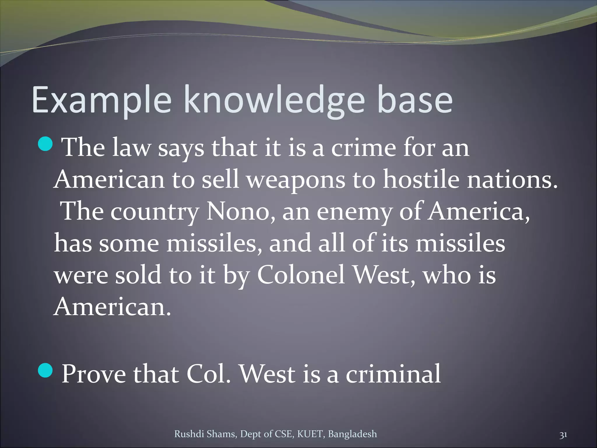 Rushdi Shams, Dept of CSE, KUET, Bangladesh 31
Example knowledge base
The law says that it is a crime for an
American to sell weapons to hostile nations.
The country Nono, an enemy of America,
has some missiles, and all of its missiles
were sold to it by Colonel West, who is
American.
Prove that Col. West is a criminal
 