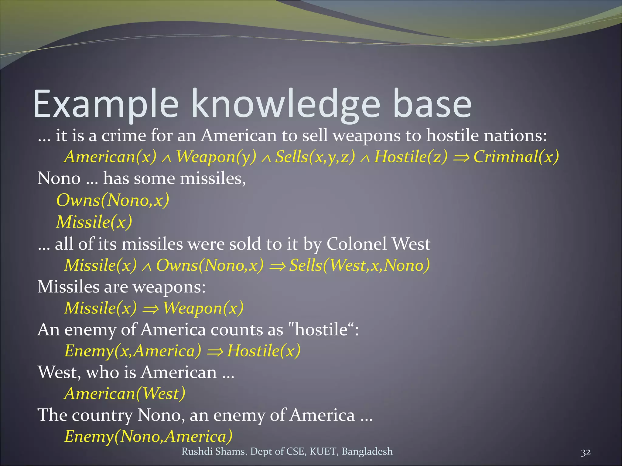 Rushdi Shams, Dept of CSE, KUET, Bangladesh 32
Example knowledge base
... it is a crime for an American to sell weapons to hostile nations:
American(x) ∧ Weapon(y) ∧ Sells(x,y,z) ∧ Hostile(z) ⇒ Criminal(x)
Nono … has some missiles,
Owns(Nono,x)
Missile(x)
… all of its missiles were sold to it by Colonel West
Missile(x) ∧ Owns(Nono,x) ⇒ Sells(West,x,Nono)
Missiles are weapons:
Missile(x) ⇒ Weapon(x)
An enemy of America counts as "hostile“:
Enemy(x,America) ⇒ Hostile(x)
West, who is American …
American(West)
The country Nono, an enemy of America …
Enemy(Nono,America)
 