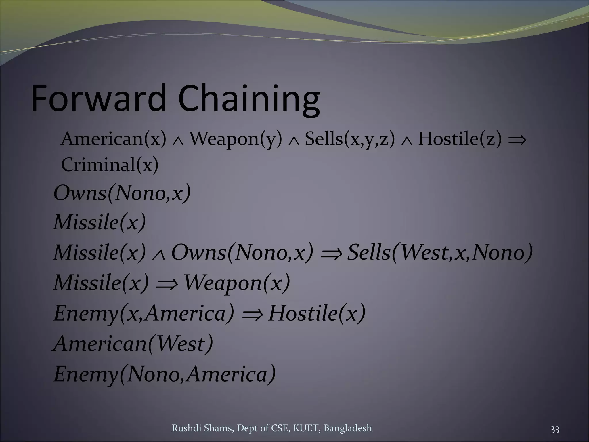 Rushdi Shams, Dept of CSE, KUET, Bangladesh 33
Forward Chaining
American(x) ∧ Weapon(y) ∧ Sells(x,y,z) ∧ Hostile(z) ⇒
Criminal(x)
Owns(Nono,x)
Missile(x)
Missile(x) ∧ Owns(Nono,x) ⇒ Sells(West,x,Nono)
Missile(x) ⇒ Weapon(x)
Enemy(x,America) ⇒ Hostile(x)
American(West)
Enemy(Nono,America)
 