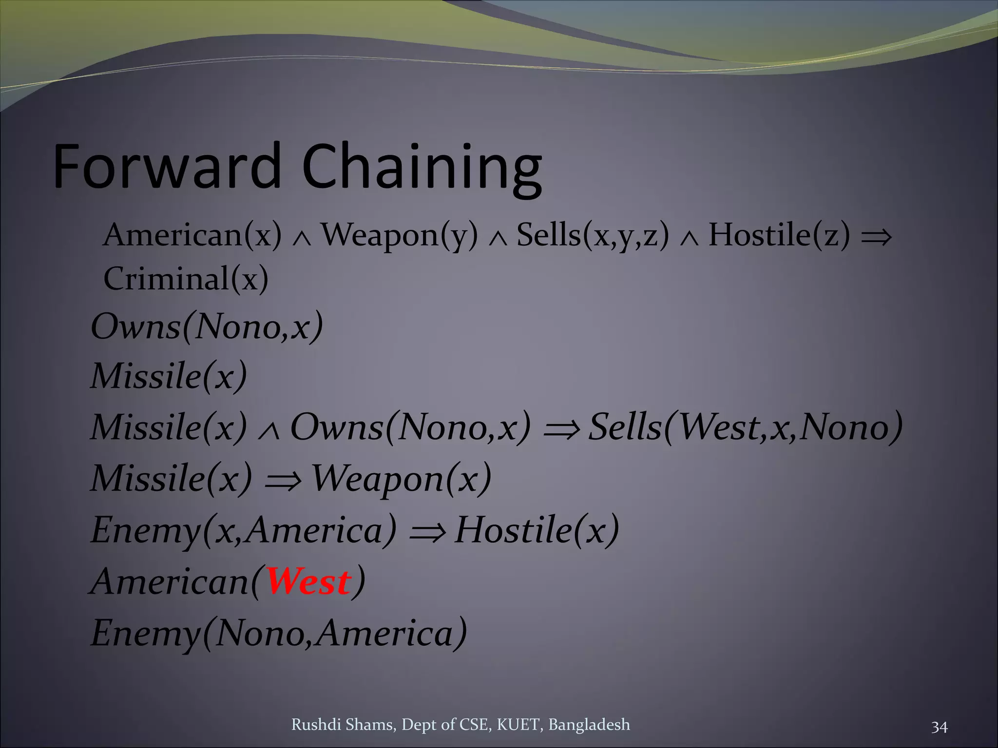 Rushdi Shams, Dept of CSE, KUET, Bangladesh 34
Forward Chaining
American(x) ∧ Weapon(y) ∧ Sells(x,y,z) ∧ Hostile(z) ⇒
Criminal(x)
Owns(Nono,x)
Missile(x)
Missile(x) ∧ Owns(Nono,x) ⇒ Sells(West,x,Nono)
Missile(x) ⇒ Weapon(x)
Enemy(x,America) ⇒ Hostile(x)
American(West)
Enemy(Nono,America)
 