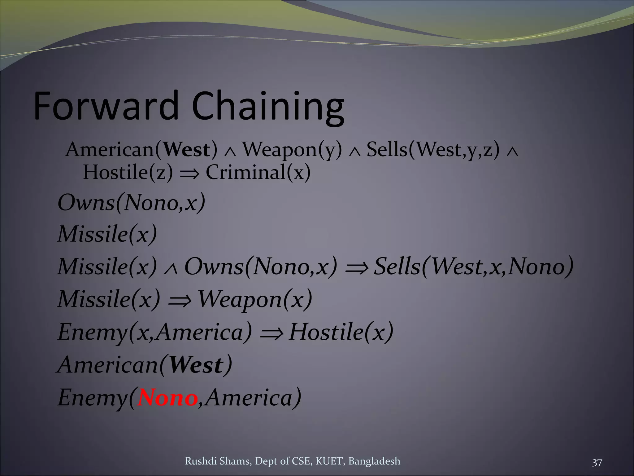 Rushdi Shams, Dept of CSE, KUET, Bangladesh 37
Forward Chaining
American(West) ∧ Weapon(y) ∧ Sells(West,y,z) ∧
Hostile(z) ⇒ Criminal(x)
Owns(Nono,x)
Missile(x)
Missile(x) ∧ Owns(Nono,x) ⇒ Sells(West,x,Nono)
Missile(x) ⇒ Weapon(x)
Enemy(x,America) ⇒ Hostile(x)
American(West)
Enemy(Nono,America)
 