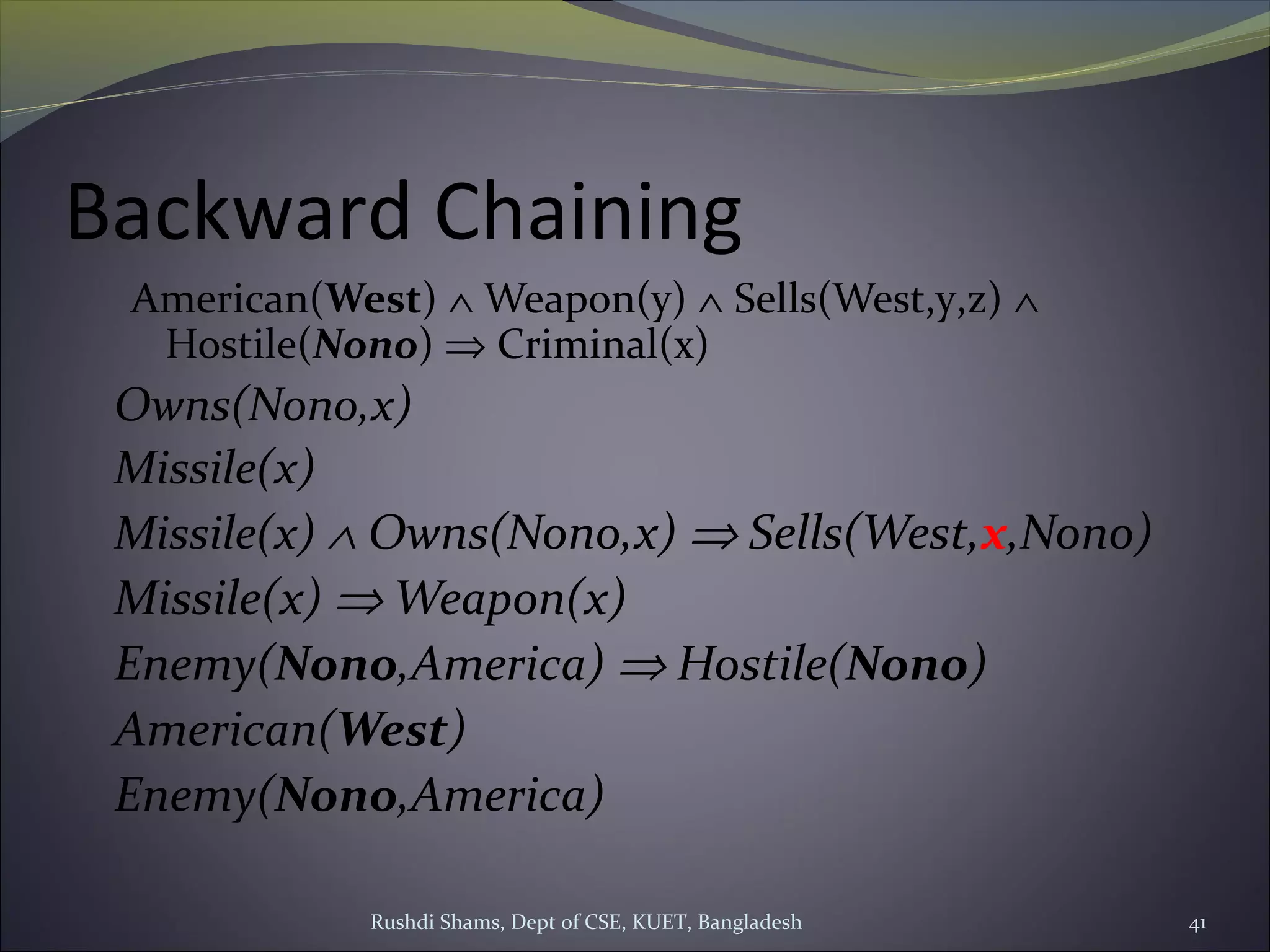 Rushdi Shams, Dept of CSE, KUET, Bangladesh 41
Backward Chaining
American(West) ∧ Weapon(y) ∧ Sells(West,y,z) ∧
Hostile(Nono) ⇒ Criminal(x)
Owns(Nono,x)
Missile(x)
Missile(x) ∧ Owns(Nono,x) ⇒ Sells(West,x,Nono)
Missile(x) ⇒ Weapon(x)
Enemy(Nono,America) ⇒ Hostile(Nono)
American(West)
Enemy(Nono,America)
 