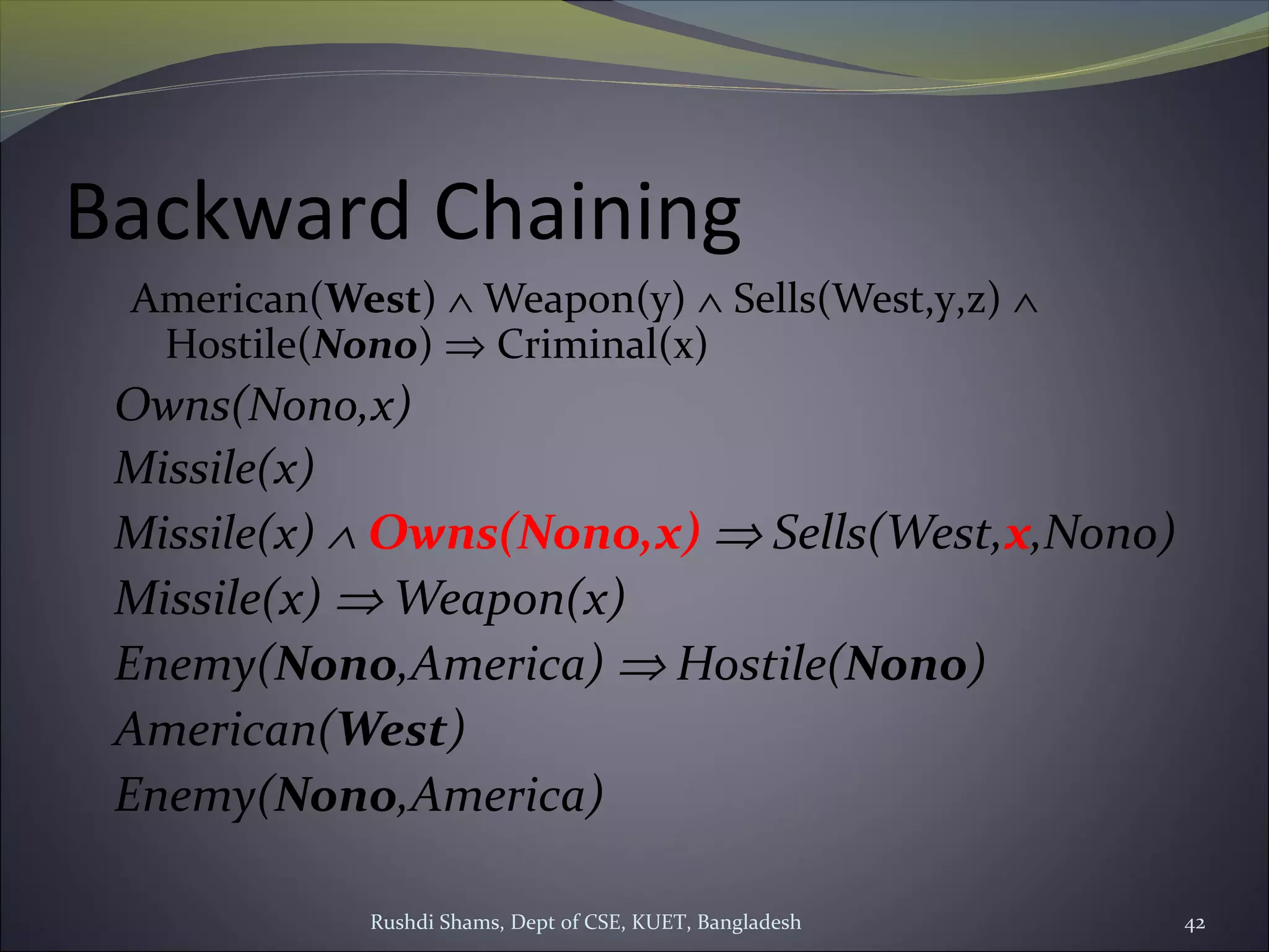 Rushdi Shams, Dept of CSE, KUET, Bangladesh 42
Backward Chaining
American(West) ∧ Weapon(y) ∧ Sells(West,y,z) ∧
Hostile(Nono) ⇒ Criminal(x)
Owns(Nono,x)
Missile(x)
Missile(x) ∧ Owns(Nono,x) ⇒ Sells(West,x,Nono)
Missile(x) ⇒ Weapon(x)
Enemy(Nono,America) ⇒ Hostile(Nono)
American(West)
Enemy(Nono,America)
 