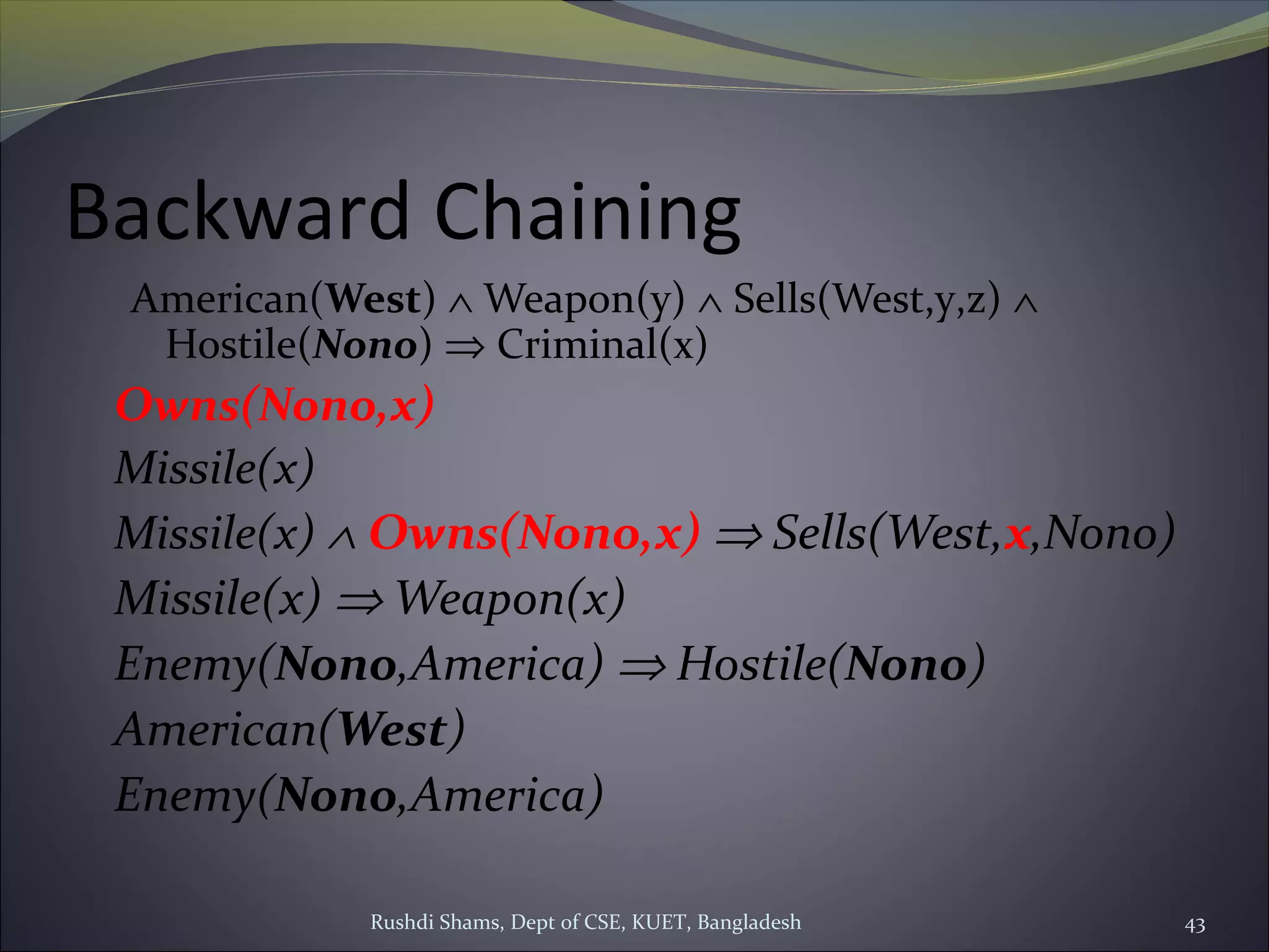 Rushdi Shams, Dept of CSE, KUET, Bangladesh 43
Backward Chaining
American(West) ∧ Weapon(y) ∧ Sells(West,y,z) ∧
Hostile(Nono) ⇒ Criminal(x)
Owns(Nono,x)
Missile(x)
Missile(x) ∧ Owns(Nono,x) ⇒ Sells(West,x,Nono)
Missile(x) ⇒ Weapon(x)
Enemy(Nono,America) ⇒ Hostile(Nono)
American(West)
Enemy(Nono,America)
 