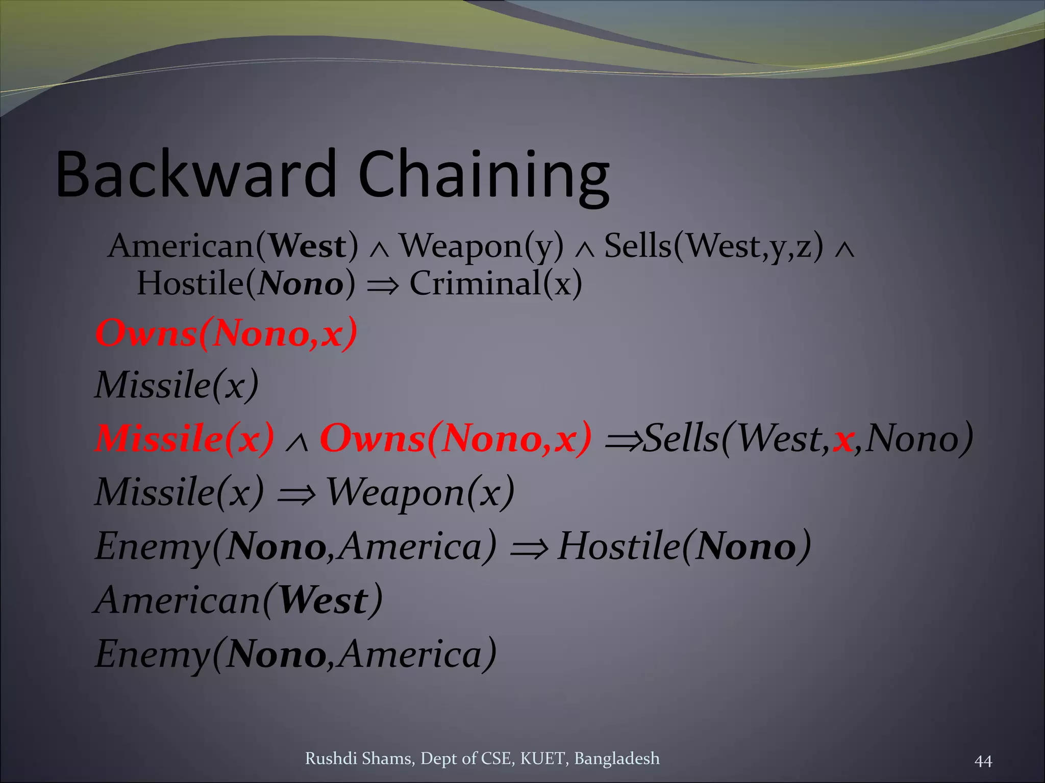 Rushdi Shams, Dept of CSE, KUET, Bangladesh 44
Backward Chaining
American(West) ∧ Weapon(y) ∧ Sells(West,y,z) ∧
Hostile(Nono) ⇒ Criminal(x)
Owns(Nono,x)
Missile(x)
Missile(x) ∧ Owns(Nono,x) ⇒Sells(West,x,Nono)
Missile(x) ⇒ Weapon(x)
Enemy(Nono,America) ⇒ Hostile(Nono)
American(West)
Enemy(Nono,America)
 