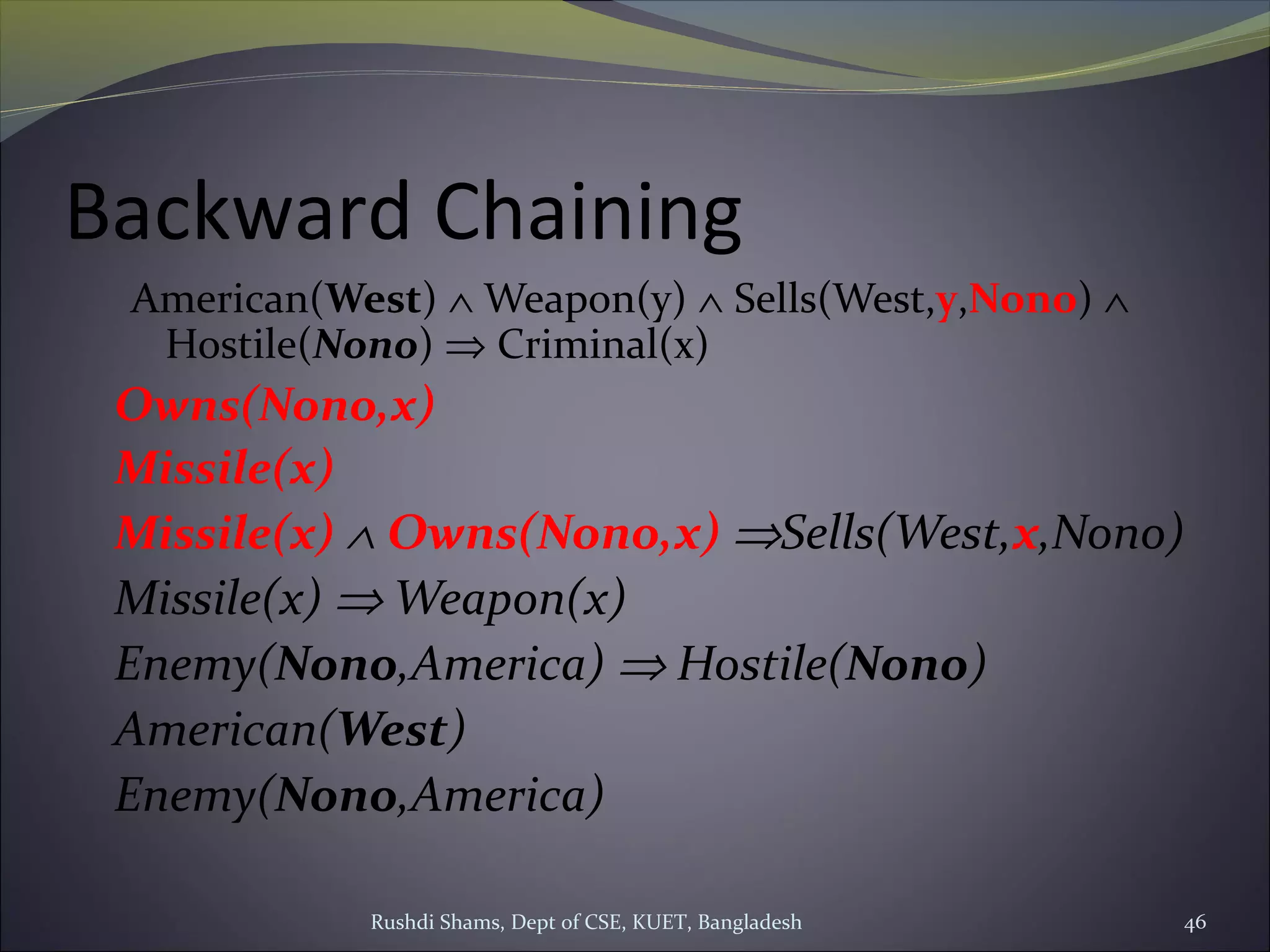 Rushdi Shams, Dept of CSE, KUET, Bangladesh 46
Backward Chaining
American(West) ∧ Weapon(y) ∧ Sells(West,y,Nono) ∧
Hostile(Nono) ⇒ Criminal(x)
Owns(Nono,x)
Missile(x)
Missile(x) ∧ Owns(Nono,x) ⇒Sells(West,x,Nono)
Missile(x) ⇒ Weapon(x)
Enemy(Nono,America) ⇒ Hostile(Nono)
American(West)
Enemy(Nono,America)
 