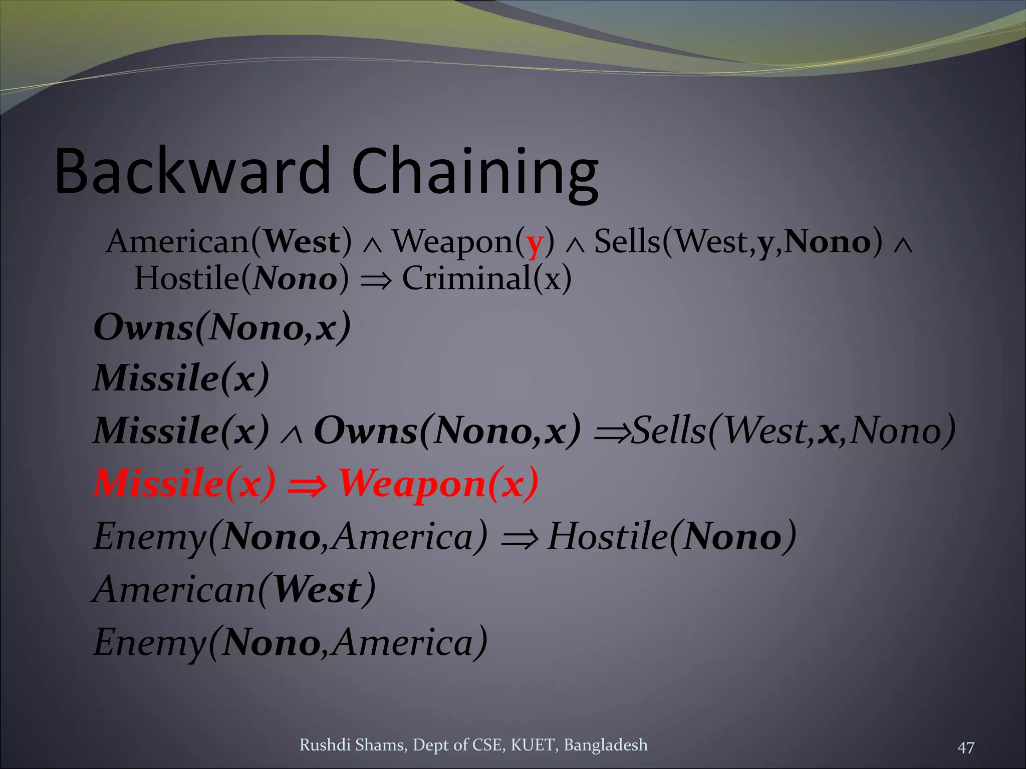 Rushdi Shams, Dept of CSE, KUET, Bangladesh 47
Backward Chaining
American(West) ∧ Weapon(y) ∧ Sells(West,y,Nono) ∧
Hostile(Nono) ⇒ Criminal(x)
Owns(Nono,x)
Missile(x)
Missile(x) ∧ Owns(Nono,x) ⇒Sells(West,x,Nono)
Missile(x) ⇒ Weapon(x)
Enemy(Nono,America) ⇒ Hostile(Nono)
American(West)
Enemy(Nono,America)
 