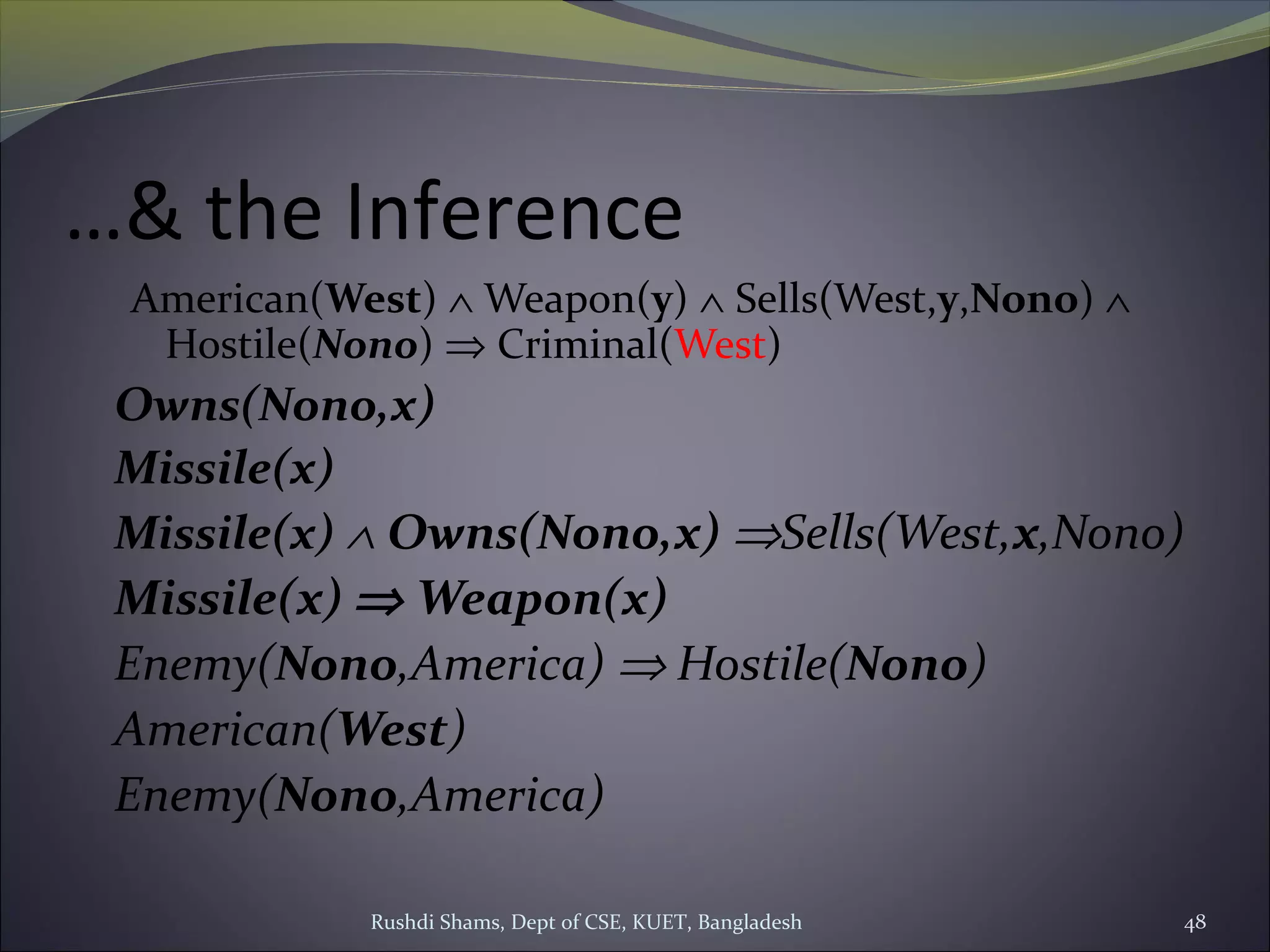 Rushdi Shams, Dept of CSE, KUET, Bangladesh 48
…& the Inference
American(West) ∧ Weapon(y) ∧ Sells(West,y,Nono) ∧
Hostile(Nono) ⇒ Criminal(West)
Owns(Nono,x)
Missile(x)
Missile(x) ∧ Owns(Nono,x) ⇒Sells(West,x,Nono)
Missile(x) ⇒ Weapon(x)
Enemy(Nono,America) ⇒ Hostile(Nono)
American(West)
Enemy(Nono,America)
 