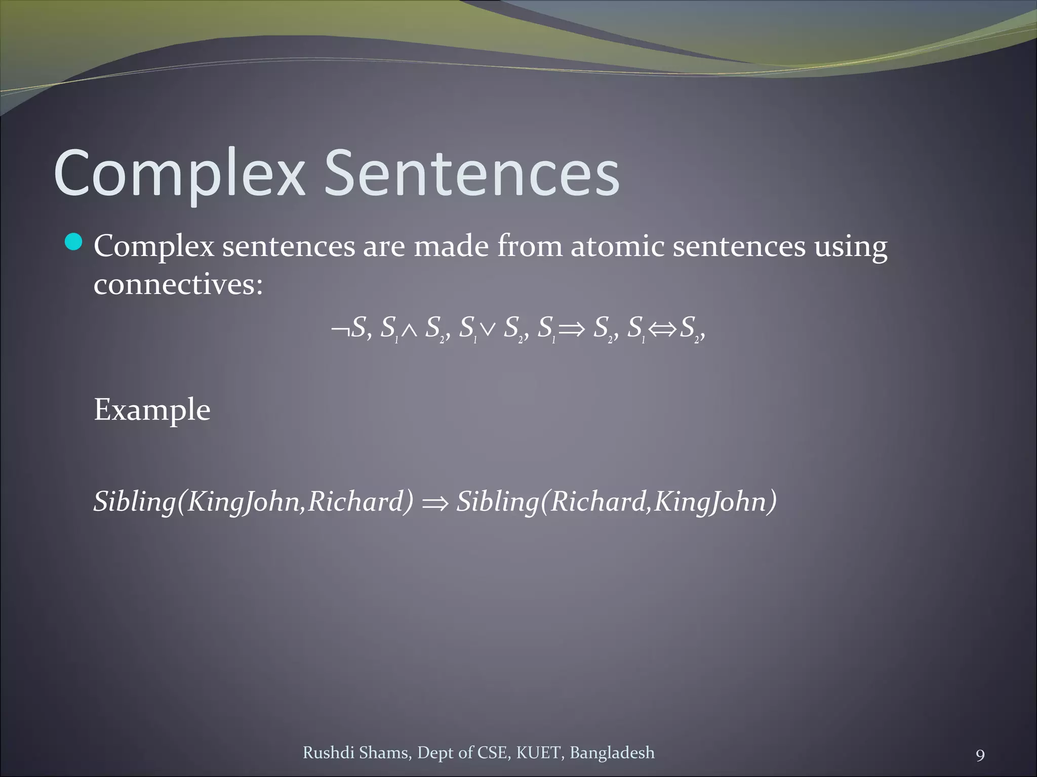 Rushdi Shams, Dept of CSE, KUET, Bangladesh 9
Complex Sentences
Complex sentences are made from atomic sentences using
connectives:
¬S, S1∧ S2, S1∨ S2, S1⇒ S2, S1⇔S2,
Example
Sibling(KingJohn,Richard) ⇒ Sibling(Richard,KingJohn)
 