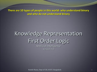 Rushdi Shams, Dept of CSE, KUET, Bangladesh 1
Knowledge RepresentationKnowledge Representation
First Order LogicFirst Order Logic
Artificial IntelligenceArtificial Intelligence
Version 2.0Version 2.0
There are 10 types of people in this world- who understand binaryThere are 10 types of people in this world- who understand binary
and who do not understand binaryand who do not understand binary
 