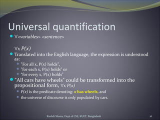 Rushdi Shams, Dept of CSE, KUET, Bangladesh 16
Universal quantification
∀<variables> <sentence>
∀x P(x)
Translated into the English language, the expression is understood
as:
 "For all x, P(x) holds",
 "for each x, P(x) holds" or
 “for every x, P(x) holds"
"All cars have wheels" could be transformed into the
propositional form, ∀x P(x)
 P(x) is the predicate denoting: x has wheels, and
 the universe of discourse is only populated by cars.
 