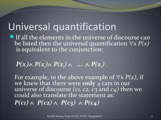 Rushdi Shams, Dept of CSE, KUET, Bangladesh 17
Universal quantification
If all the elements in the universe of discourse can
be listed then the universal quantification ∀x P(x)
is equivalent to the conjunction:
P(x1)∧ P(x2)∧ P(x3) ∧   ...  ∧ P(xn) .
For example, in the above example of ∀x P(x), if
we knew that there were only 4 cars in our
universe of discourse (c1, c2, c3 and c4) then we
could also translate the statement as:
P(c1) ∧  P(c2) ∧  P(c3)  ∧ P(c4)
 
