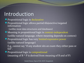Rushdi Shams, Dept of CSE, KUET, Bangladesh 2
Introduction
Propositional logic is declarative
Propositional logic allows partial/disjunctive/negated
information
(unlike most data structures and databases)
Meaning in propositional logic is context-independent
(unlike natural language, where meaning depends on context)
Propositional logic has very limited expressive power
(unlike natural language)
E.g., cannot say “if any student sits an exam they either pass or
fail”.
Propositional logic is compositional
(meaning of B ^ P is derived from meaning of B and of P)
 