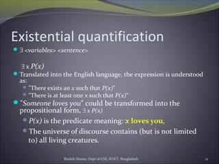 Rushdi Shams, Dept of CSE, KUET, Bangladesh 21
Existential quantification
∃ <variables> <sentence>
∃ x P(x)
Translated into the English language, the expression is understood
as:
"There exists an x such that P(x)"
"There is at least one x such that P(x)"
"Someone loves you" could be transformed into the
propositional form, ∃ x P(x)
P(x) is the predicate meaning: x loves you,
The universe of discourse contains (but is not limited
to) all living creatures.
 