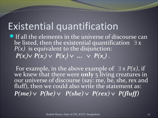 Rushdi Shams, Dept of CSE, KUET, Bangladesh 22
Existential quantification
If all the elements in the universe of discourse can
be listed, then the existential quantification ∃ x
P(x) is equivalent to the disjunction:
P(x1)∨ P(x2) ∨  P(x3) ∨  ...   ∨  P(xn) .
For example, in the above example of ∃ x P(x), if
we knew that there were only 5 living creatures in
our universe of discourse (say: me, he, she, rex and
fluff), then we could also write the statement as:
P(me) ∨  P(he) ∨   P(she) ∨  P(rex) ∨  P(fluff)
 