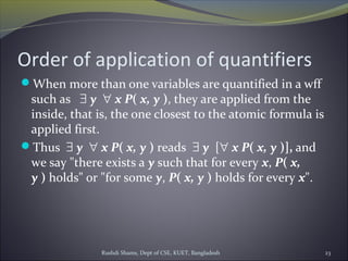 Order of application of quantifiers
When more than one variables are quantified in a wff
such as   ∃ y  ∀ x P( x, y ), they are applied from the
inside, that is, the one closest to the atomic formula is
applied first.
Thus  ∃ y  ∀ x P( x, y ) reads ∃ y  [∀ x P( x, y )], and
we say "there exists a y such that for every x, P( x, 
y ) holds" or "for some y, P( x, y ) holds for every x".
Rushdi Shams, Dept of CSE, KUET, Bangladesh 23
 