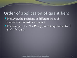 Order of application of quantifiers
However, the positions of different types of
quantifiers can not be switched.
For example ∃ x   ∀ y P( x, y ) is not equivalent to   ∃
y  ∀ x P( x, y ).
Rushdi Shams, Dept of CSE, KUET, Bangladesh 25
 