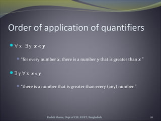 Rushdi Shams, Dept of CSE, KUET, Bangladesh 26
Order of application of quantifiers
∀ x ∃ y x < y
“for every number x, there is a number y that is greater than x ”
∃ y ∀ x x < y
“there is a number that is greater than every (any) number ”
 