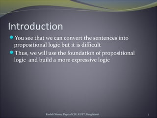 Rushdi Shams, Dept of CSE, KUET, Bangladesh 3
Introduction
You see that we can convert the sentences into
propositional logic but it is difficult
Thus, we will use the foundation of propositional
logic and build a more expressive logic
 
