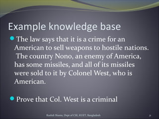 Rushdi Shams, Dept of CSE, KUET, Bangladesh 31
Example knowledge base
The law says that it is a crime for an
American to sell weapons to hostile nations.
The country Nono, an enemy of America,
has some missiles, and all of its missiles
were sold to it by Colonel West, who is
American.
Prove that Col. West is a criminal
 
