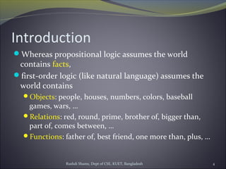 Rushdi Shams, Dept of CSE, KUET, Bangladesh 4
Introduction
Whereas propositional logic assumes the world
contains facts,
first-order logic (like natural language) assumes the
world contains
Objects: people, houses, numbers, colors, baseball
games, wars, …
Relations: red, round, prime, brother of, bigger than,
part of, comes between, …
Functions: father of, best friend, one more than, plus, …
 