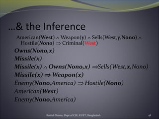 Rushdi Shams, Dept of CSE, KUET, Bangladesh 48
…& the Inference
American(West) ∧ Weapon(y) ∧ Sells(West,y,Nono) ∧
Hostile(Nono) ⇒ Criminal(West)
Owns(Nono,x)
Missile(x)
Missile(x) ∧ Owns(Nono,x) ⇒Sells(West,x,Nono)
Missile(x) ⇒ Weapon(x)
Enemy(Nono,America) ⇒ Hostile(Nono)
American(West)
Enemy(Nono,America)
 