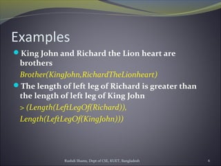 Rushdi Shams, Dept of CSE, KUET, Bangladesh 6
Examples
King John and Richard the Lion heart are
brothers
Brother(KingJohn,RichardTheLionheart)
The length of left leg of Richard is greater than
the length of left leg of King John
> (Length(LeftLegOf(Richard)),
Length(LeftLegOf(KingJohn)))
 