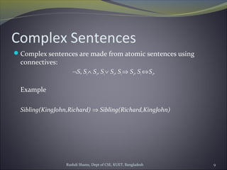 Rushdi Shams, Dept of CSE, KUET, Bangladesh 9
Complex Sentences
Complex sentences are made from atomic sentences using
connectives:
¬S, S1∧ S2, S1∨ S2, S1⇒ S2, S1⇔S2,
Example
Sibling(KingJohn,Richard) ⇒ Sibling(Richard,KingJohn)
 