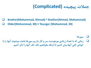 ‫پیچیده‬ ‫جمالت‬(Complicated)
 Brother(Mohammad, Ahmad) ^ Brother(Ahmad, Mohammad)
 Older(Mohammad, 30) ∨ Younger (Mohammad, 30)
‫سورها‬
‫آنها‬ ‫میشوند‬ ‫باعث‬ ‫سورها‬ ‫داریم‬ ‫کار‬ ‫و‬ ‫سر‬ ‫موجودیت‬ ‫زیادی‬ ‫تعداد‬ ‫با‬ ‫که‬ ‫زمانی‬‫با‬ ‫را‬
‫کنیم‬ ‫ذکر‬ ‫را‬ ‫آنها‬ ‫تک‬ ‫تک‬ ‫بخواهیم‬ ‫اینکه‬ ‫تا‬ ‫کنیم‬ ‫بیان‬ ‫آنها‬ ‫کلی‬ ‫خواص‬.
 