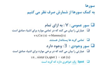 ‫سورها‬
‫کنیم‬ ‫می‬ ‫نظر‬ ‫صرف‬ ‫شمارش‬ ‫از‬ ‫سورها‬ ‫کمک‬ ‫به‬
‫عمومی‬ ‫سور‬::‫تمام‬ ‫ازای‬ ‫به‬
‫است‬ ‫صادق‬ ‫اشیاء‬ ‫برای‬ ‫موارد‬ ‫تمامی‬ ‫در‬ ‫که‬ ‫کند‬ ‫می‬ ‫بیان‬ ‫را‬ ‫عبارتی‬
‫هستند‬ ‫پستاندار‬ ‫ها‬ ‫گربه‬ ‫تمامی‬
‫وجودی‬ ‫سور‬::‫دارد‬ ‫وجود‬
‫در‬ ‫که‬ ‫کند‬ ‫می‬ ‫بیان‬ ‫را‬ ‫عبارتی‬‫برخی‬‫است‬ ‫صادق‬ ‫اشیاء‬ ‫برای‬ ‫موارد‬
Spot‫یک‬‫است‬ ‫گربه‬ ‫که‬ ‫دارد‬ ‫خواهری‬
 