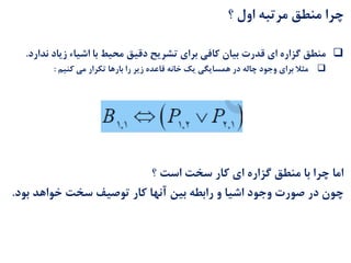 ‫؟‬ ‫اول‬ ‫مرتبه‬ ‫منطق‬ ‫چرا‬
‫ند‬ ‫زیاد‬ ‫اشیاء‬ ‫با‬ ‫محیط‬ ‫دقیق‬ ‫تشریح‬ ‫برای‬ ‫کافی‬ ‫بیان‬ ‫قدرت‬ ‫ای‬ ‫گزاره‬ ‫منطق‬‫ارد‬.
‫کنیم‬ ‫می‬ ‫تکرار‬ ‫بارها‬ ‫را‬ ‫زیر‬ ‫قاعده‬ ‫خانه‬ ‫یک‬ ‫همسایگی‬ ‫در‬ ‫چاله‬ ‫وجود‬ ‫برای‬ ‫مثال‬:
‫؟‬ ‫است‬ ‫سخت‬ ‫کار‬ ‫ای‬ ‫گزاره‬ ‫منطق‬ ‫با‬ ‫چرا‬ ‫اما‬
‫بود‬ ‫خواهد‬ ‫سخت‬ ‫توصیف‬ ‫کار‬ ‫آنها‬ ‫بین‬ ‫رابطه‬ ‫و‬ ‫اشیا‬ ‫وجود‬ ‫صورت‬ ‫در‬ ‫چون‬.
 